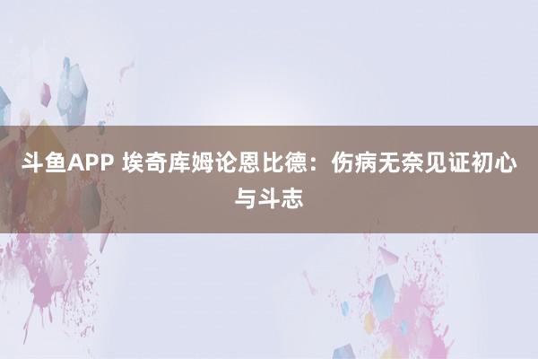斗鱼APP 埃奇库姆论恩比德：伤病无奈见证初心与斗志