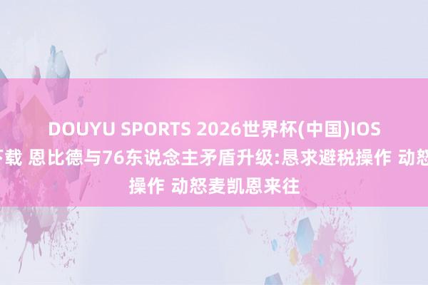 DOUYU SPORTS 2026世界杯(中国)IOS/安卓官方下载 恩比德与76东说念主矛盾升级:恳求避税操作 动怒麦凯恩来往