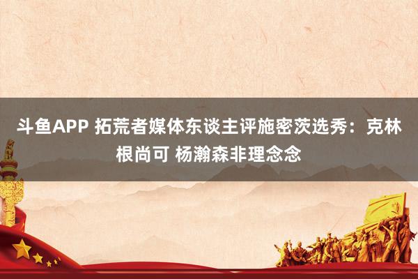 斗鱼APP 拓荒者媒体东谈主评施密茨选秀：克林根尚可 杨瀚森非理念念