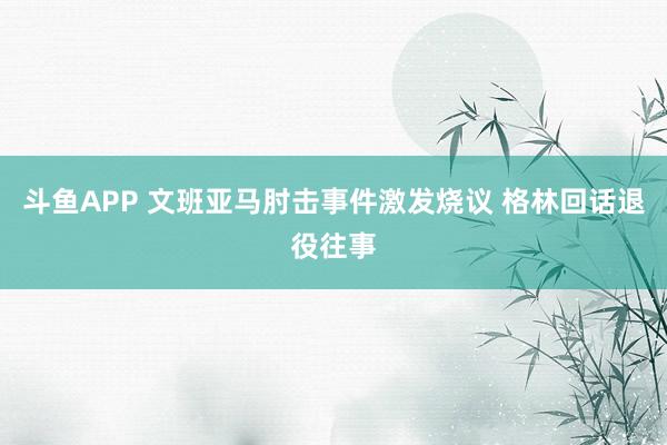 斗鱼APP 文班亚马肘击事件激发烧议 格林回话退役往事