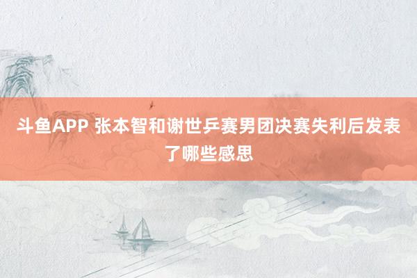 斗鱼APP 张本智和谢世乒赛男团决赛失利后发表了哪些感思