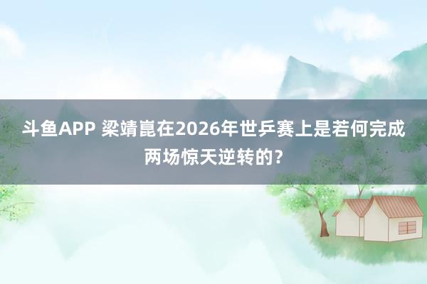 斗鱼APP 梁靖崑在2026年世乒赛上是若何完成两场惊天逆转的？