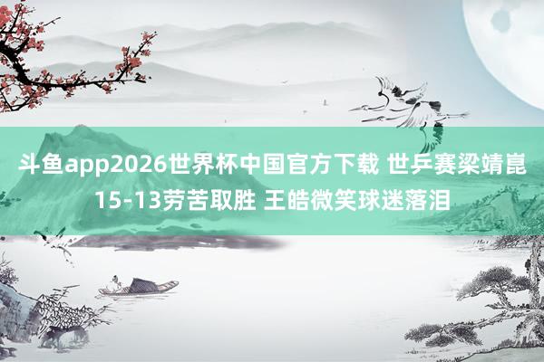 斗鱼app2026世界杯中国官方下载 世乒赛梁靖崑15-13劳苦取胜 王皓微笑球迷落泪