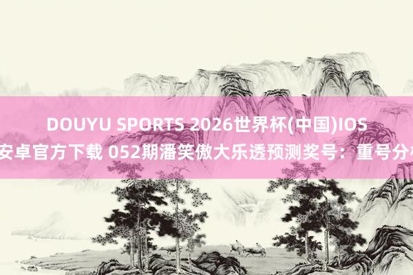 DOUYU SPORTS 2026世界杯(中国)IOS/安卓官方下载 052期潘笑傲大乐透预测奖号：重号分析