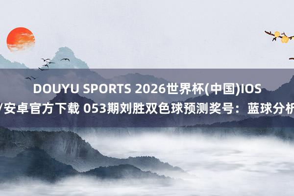 DOUYU SPORTS 2026世界杯(中国)IOS/安卓官方下载 053期刘胜双色球预测奖号：蓝球分析