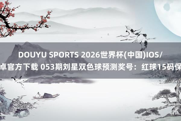 DOUYU SPORTS 2026世界杯(中国)IOS/安卓官方下载 053期刘星双色球预测奖号:红球15码保举