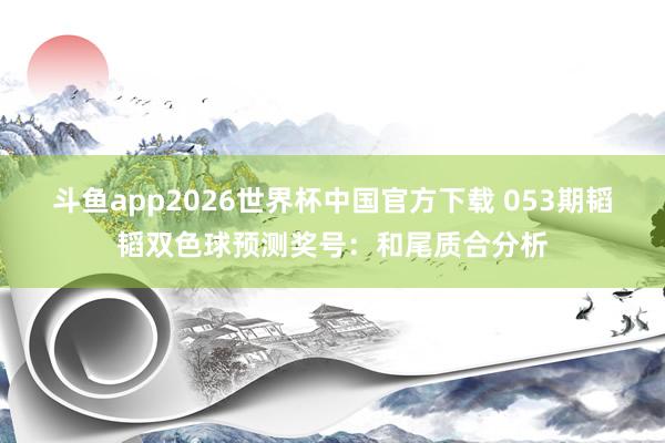 斗鱼app2026世界杯中国官方下载 053期韬韬双色球预测奖号：和尾质合分析