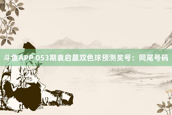 斗鱼APP 053期袁启晨双色球预测奖号：同尾号码