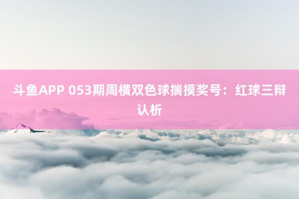 斗鱼APP 053期周横双色球揣摸奖号：红球三辩认析