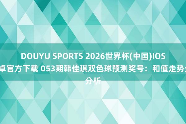 DOUYU SPORTS 2026世界杯(中国)IOS/安卓官方下载 053期韩佳琪双色球预测奖号：和值走势分析