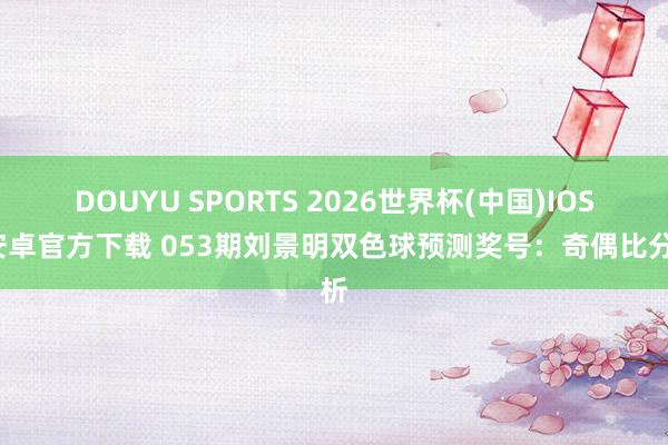 DOUYU SPORTS 2026世界杯(中国)IOS/安卓官方下载 053期刘景明双色球预测奖号：奇偶比分析
