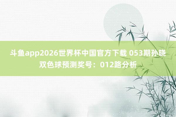 斗鱼app2026世界杯中国官方下载 053期孙晓双色球预测奖号：012路分析