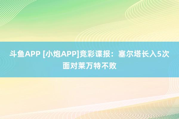 斗鱼APP [小炮APP]竞彩谍报：塞尔塔长入5次面对莱万特不败