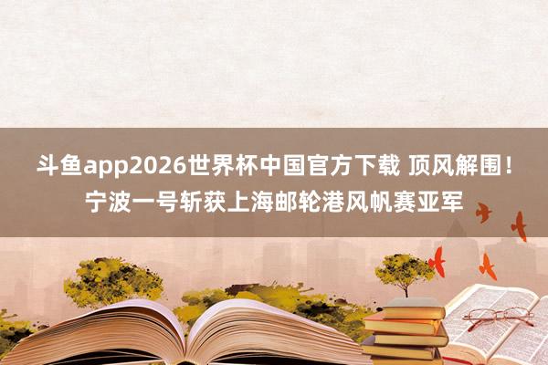 斗鱼app2026世界杯中国官方下载 顶风解围！宁波一号斩获上海邮轮港风帆赛亚军