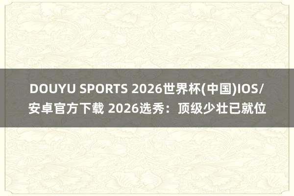 DOUYU SPORTS 2026世界杯(中国)IOS/安卓官方下载 2026选秀：顶级少壮已就位