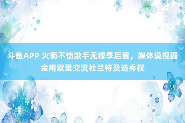 斗鱼APP 火箭不愤激手无缘季后赛，媒体漠视掘金用默里交流杜兰特及选秀权