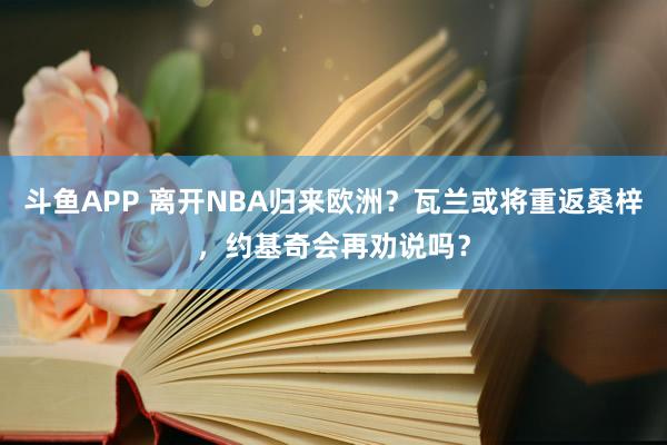 斗鱼APP 离开NBA归来欧洲？瓦兰或将重返桑梓，约基奇会再劝说吗？