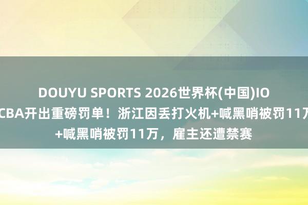 DOUYU SPORTS 2026世界杯(中国)IOS/安卓官方下载 CBA开出重磅罚单！浙江因丢打火机+喊黑哨被罚11万，雇主还遭禁赛