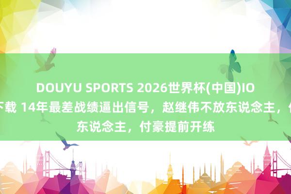 DOUYU SPORTS 2026世界杯(中国)IOS/安卓官方下载 14年最差战绩逼出信号，赵继伟不放东说念主，付豪提前开练