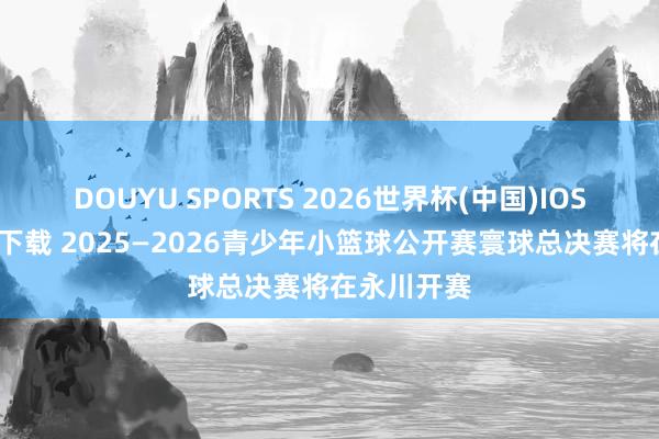 DOUYU SPORTS 2026世界杯(中国)IOS/安卓官方下载 2025—2026青少年小篮球公开赛寰球总决赛将在永川开赛