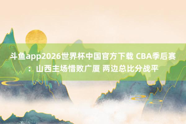 斗鱼app2026世界杯中国官方下载 CBA季后赛：山西主场惜败广厦 两边总比分战平