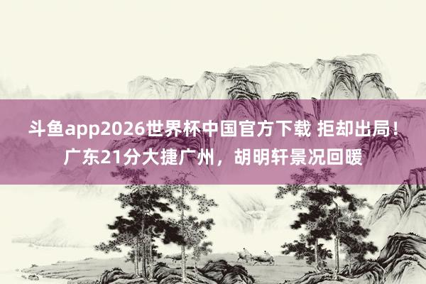 斗鱼app2026世界杯中国官方下载 拒却出局！广东21分大捷广州，胡明轩景况回暖
