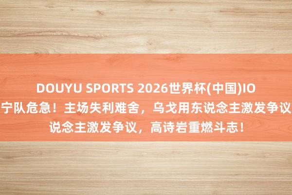 DOUYU SPORTS 2026世界杯(中国)IOS/安卓官方下载 辽宁队危急！主场失利难舍，乌戈用东说念主激发争议，高诗岩重燃斗志！