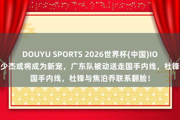 DOUYU SPORTS 2026世界杯(中国)IOS/安卓官方下载 王少杰或将成为新宠，广东队被动送走国手内线，杜锋与焦泊乔联系翻脸！