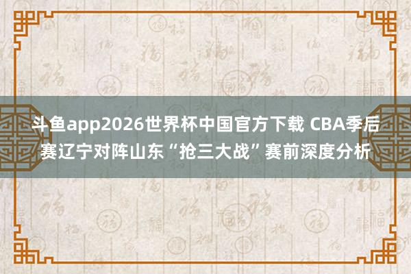 斗鱼app2026世界杯中国官方下载 CBA季后赛辽宁对阵山东“抢三大战”赛前深度分析