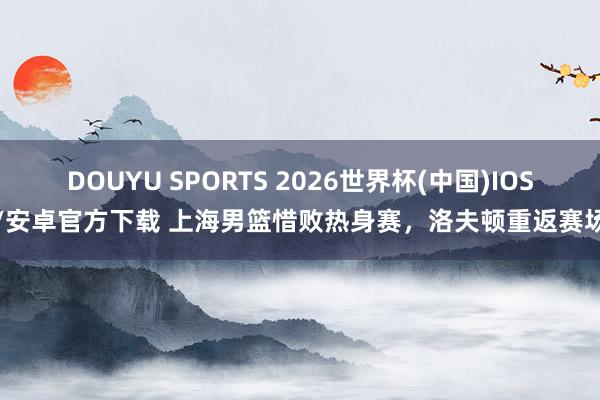 DOUYU SPORTS 2026世界杯(中国)IOS/安卓官方下载 上海男篮惜败热身赛，洛夫顿重返赛场