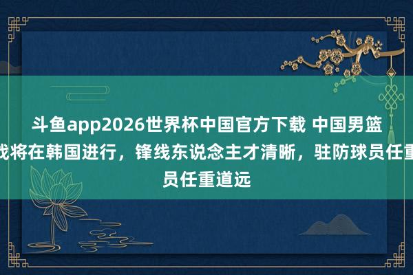 斗鱼app2026世界杯中国官方下载 中国男篮生鏖战将在韩国进行，锋线东说念主才清晰，驻防球员任重道远