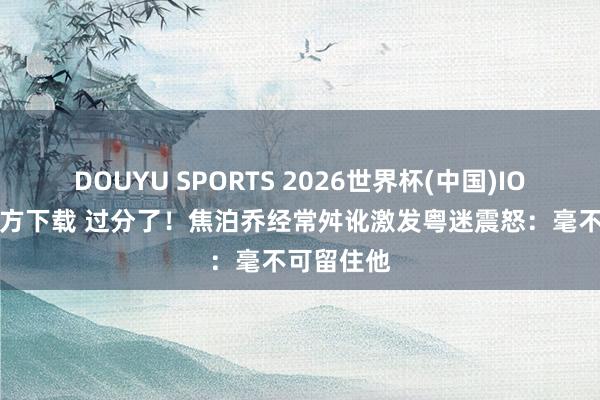DOUYU SPORTS 2026世界杯(中国)IOS/安卓官方下载 过分了！焦泊乔经常舛讹激发粤迷震怒：毫不可留住他