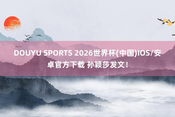 DOUYU SPORTS 2026世界杯(中国)IOS/安卓官方下载 孙颖莎发文！