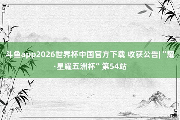 斗鱼app2026世界杯中国官方下载 收获公告|“耀·星耀五洲杯”第54站