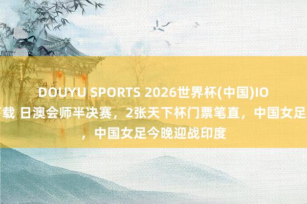 DOUYU SPORTS 2026世界杯(中国)IOS/安卓官方下载 日澳会师半决赛，2张天下杯门票笔直，中国女足今晚迎战印度