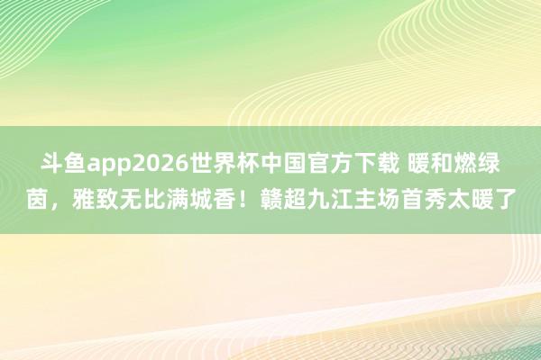 斗鱼app2026世界杯中国官方下载 暖和燃绿茵，雅致无比满城香！赣超九江主场首秀太暖了