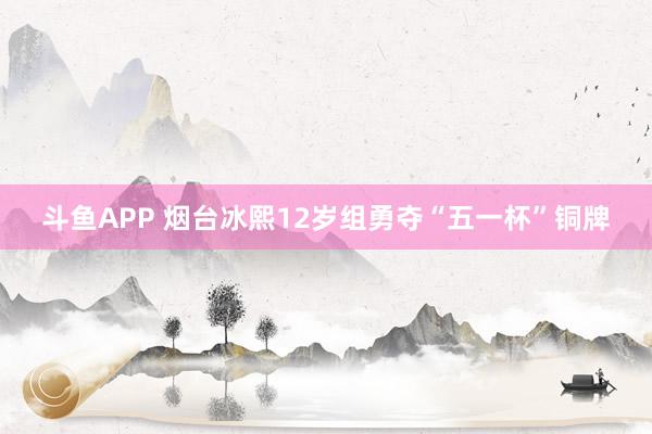 斗鱼APP 烟台冰熙12岁组勇夺“五一杯”铜牌