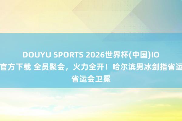 DOUYU SPORTS 2026世界杯(中国)IOS/安卓官方下载 全员聚会，火力全开！哈尔滨男冰剑指省运会卫冕
