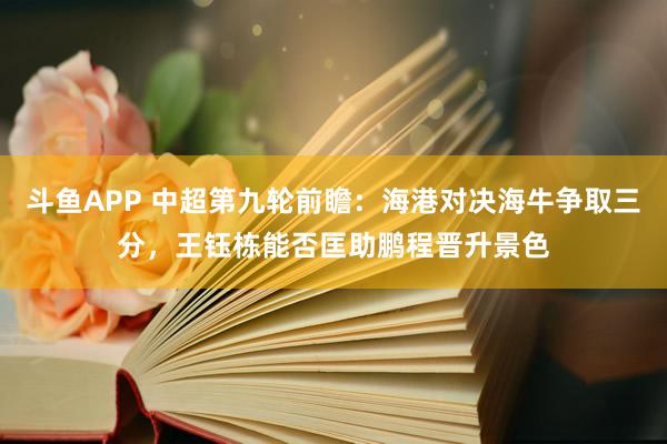 斗鱼APP 中超第九轮前瞻：海港对决海牛争取三分，王钰栋能否匡助鹏程晋升景色