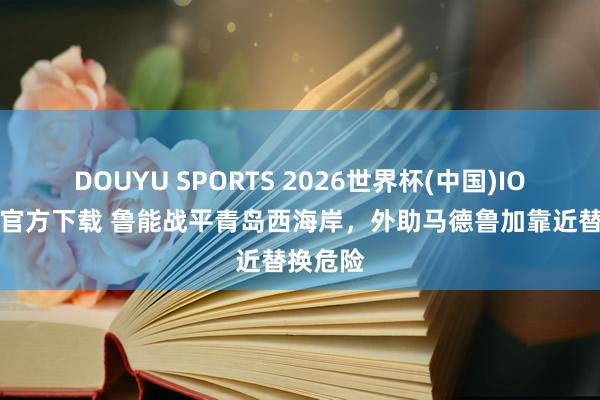 DOUYU SPORTS 2026世界杯(中国)IOS/安卓官方下载 鲁能战平青岛西海岸，外助马德鲁加靠近替换危险