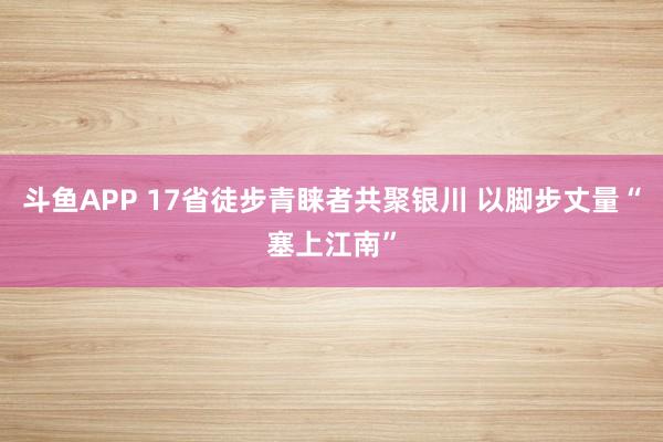 斗鱼APP 17省徒步青睐者共聚银川 以脚步丈量“塞上江南”