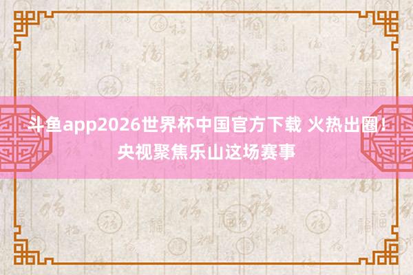 斗鱼app2026世界杯中国官方下载 火热出圈！央视聚焦乐山这场赛事