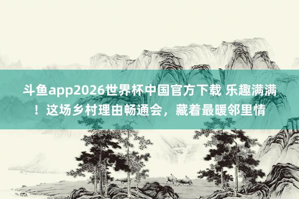 斗鱼app2026世界杯中国官方下载 乐趣满满！这场乡村理由畅通会，藏着最暖邻里情