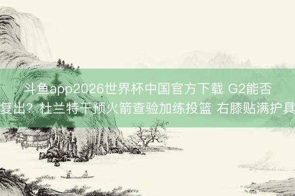 斗鱼app2026世界杯中国官方下载 G2能否复出？杜兰特干预火箭查验加练投篮 右膝贴满护具