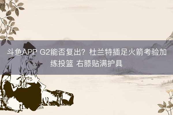 斗鱼APP G2能否复出？杜兰特插足火箭考验加练投篮 右膝贴满护具