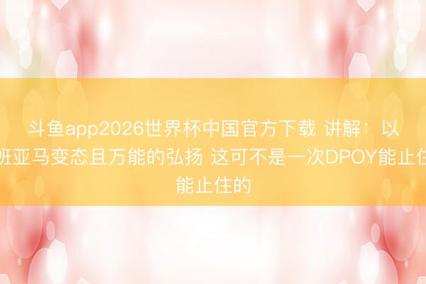 斗鱼app2026世界杯中国官方下载 讲解：以文班亚马变态且万能的弘扬 这可不是一次DPOY能止住的