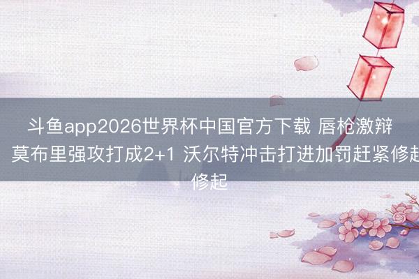 斗鱼app2026世界杯中国官方下载 唇枪激辩！莫布里强攻打成2+1 沃尔特冲击打进加罚赶紧修起