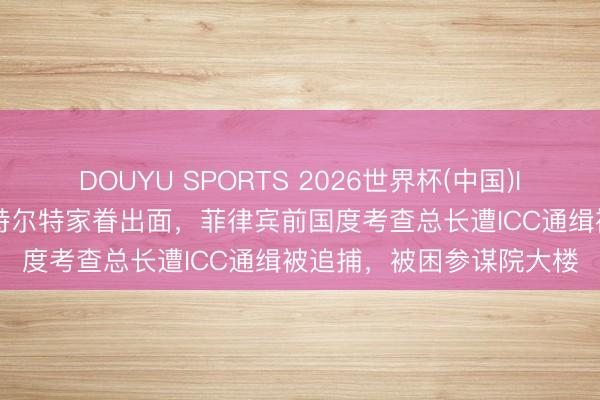 DOUYU SPORTS 2026世界杯(中国)IOS/安卓官方下载 为杜特尔特家眷出面,菲律宾前国度考查总长遭ICC通缉被追捕,被困参谋院大楼