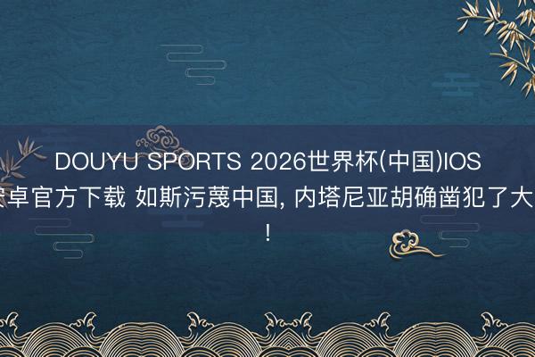 DOUYU SPORTS 2026世界杯(中国)IOS/安卓官方下载 如斯污蔑中国， 内塔尼亚胡确凿犯了大忌!