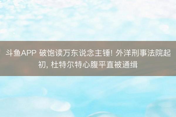 斗鱼APP 破饱读万东说念主锤! 外洋刑事法院起初， 杜特尔特心腹平直被通缉